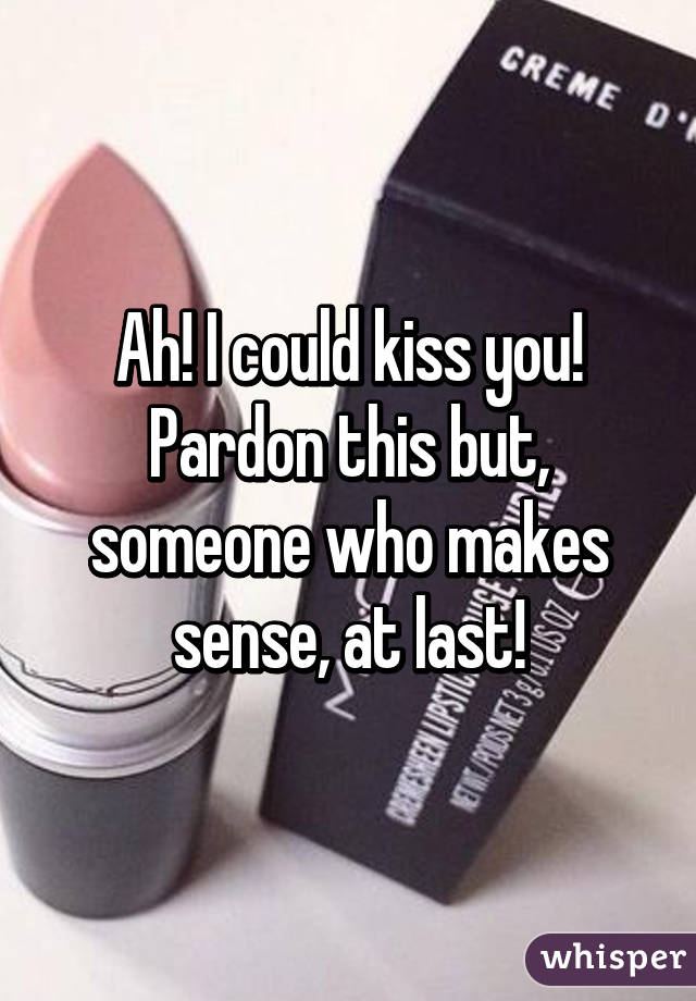 Ah! I could kiss you! Pardon this but, someone who makes sense, at last!