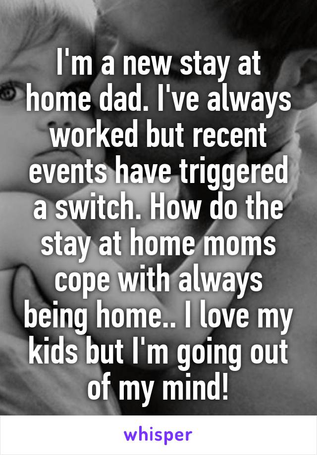 I'm a new stay at home dad. I've always worked but recent events have triggered a switch. How do the stay at home moms cope with always being home.. I love my kids but I'm going out of my mind!