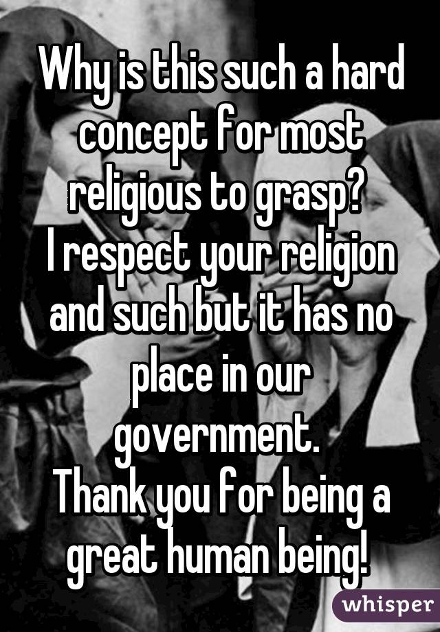 Why is this such a hard concept for most religious to grasp? 
I respect your religion and such but it has no place in our government. 
Thank you for being a great human being! 