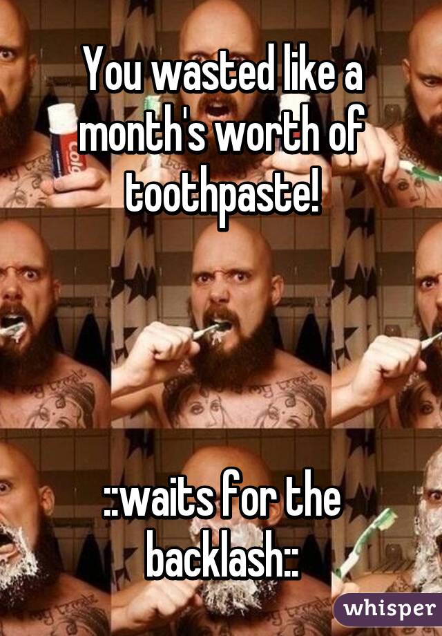 You wasted like a month's worth of toothpaste!




::waits for the backlash::