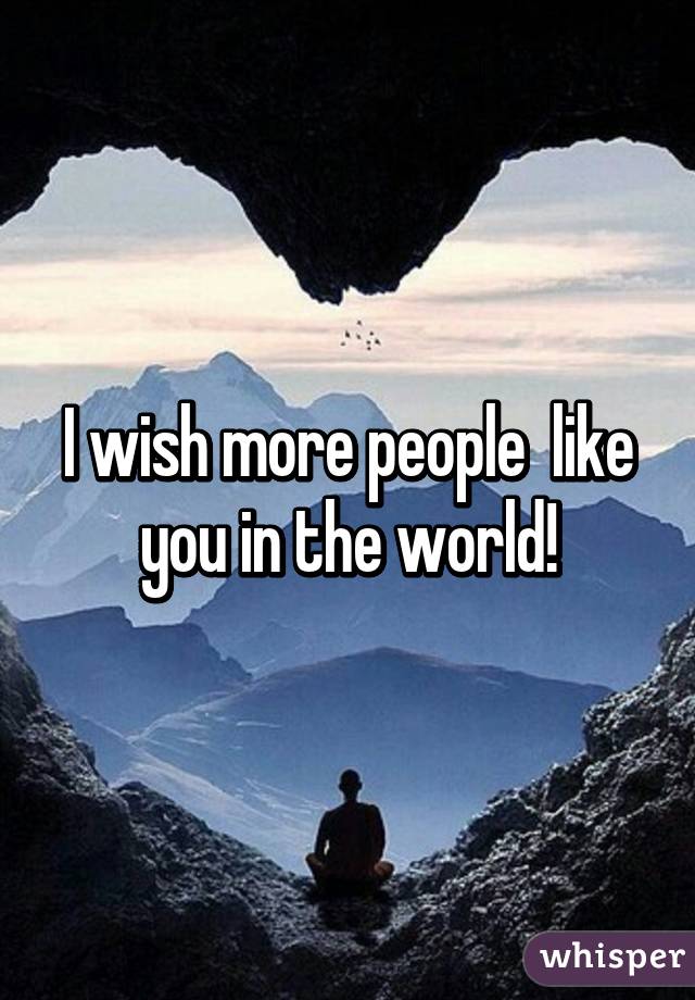 I wish more people  like you in the world!