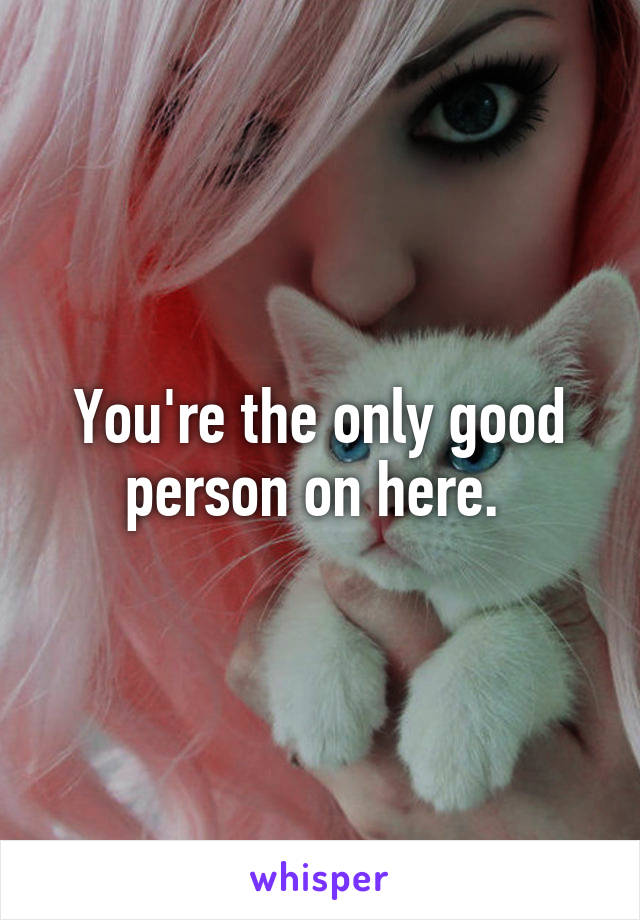 You're the only good person on here. 