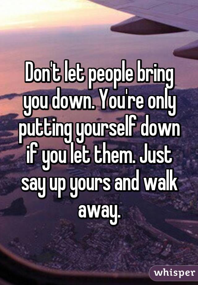 Don't let people bring you down. You're only putting yourself down if you let them. Just say up yours and walk away.