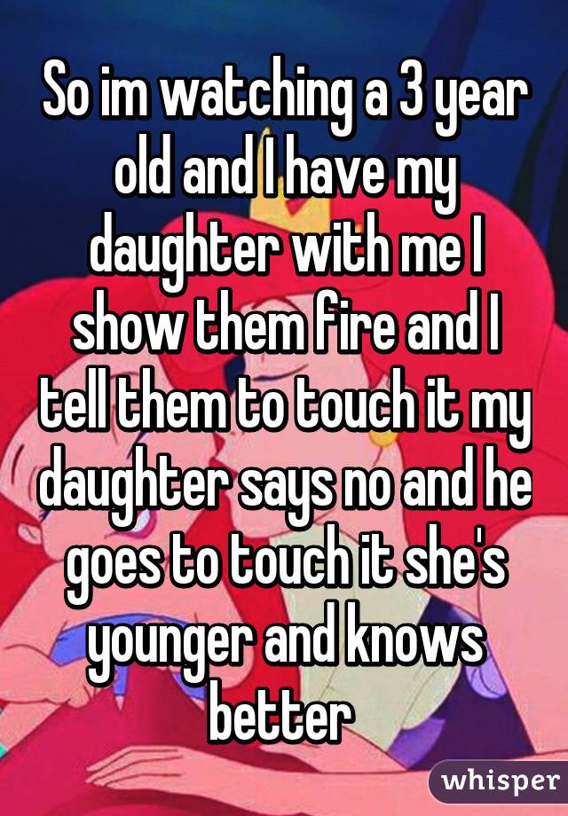 So im watching a 3 year old and I have my daughter with me I show them fire and I tell them to touch it my daughter says no and he goes to touch it she's younger and knows better 