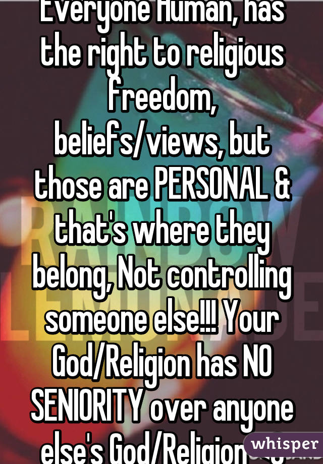 Everyone Human, has the right to religious freedom, beliefs/views, but those are PERSONAL & that's where they belong, Not controlling someone else!!! Your God/Religion has NO SENIORITY over anyone else's God/Religion <3