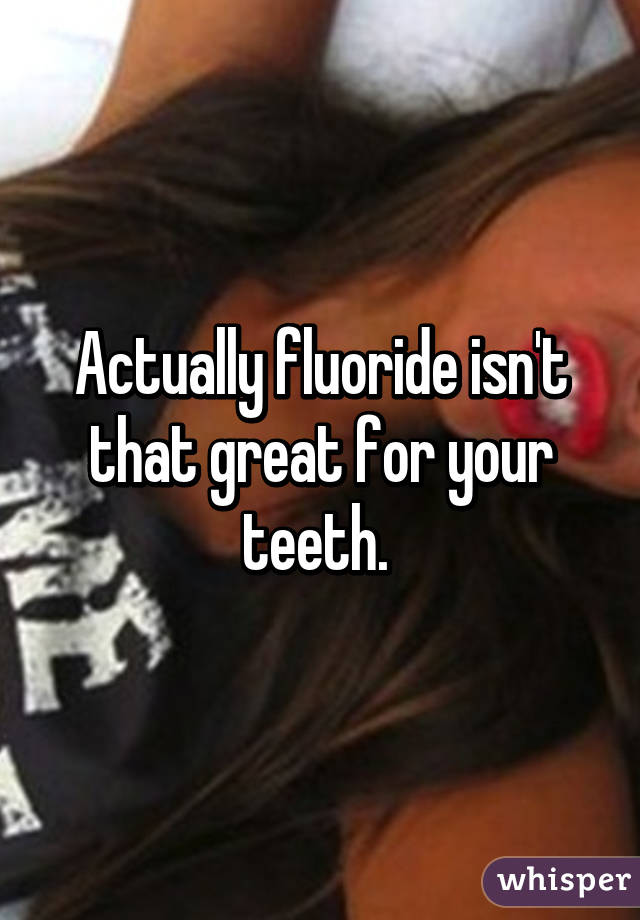 Actually fluoride isn't that great for your teeth. 