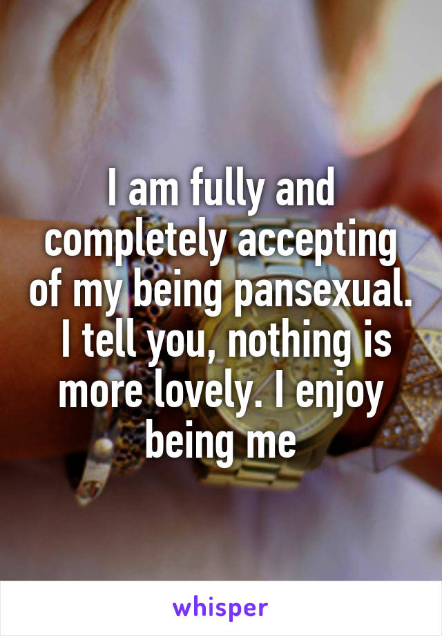 I am fully and completely accepting of my being pansexual.  I tell you, nothing is more lovely. I enjoy being me
