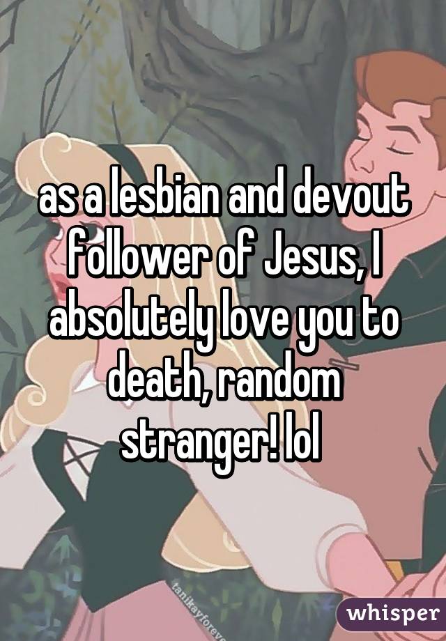 as a lesbian and devout follower of Jesus, I absolutely love you to death, random stranger! lol 