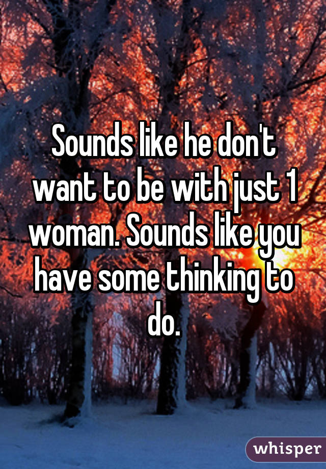Sounds like he don't want to be with just 1 woman. Sounds like you have some thinking to do.