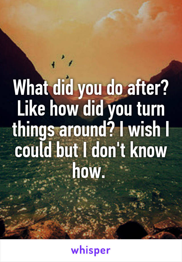 What did you do after? Like how did you turn things around? I wish I could but I don't know how. 