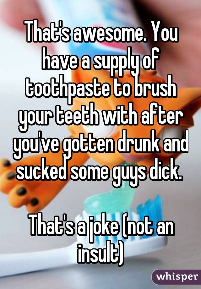 That's awesome. You have a supply of toothpaste to brush your teeth with after you've gotten drunk and sucked some guys dick. 

That's a joke (not an insult)