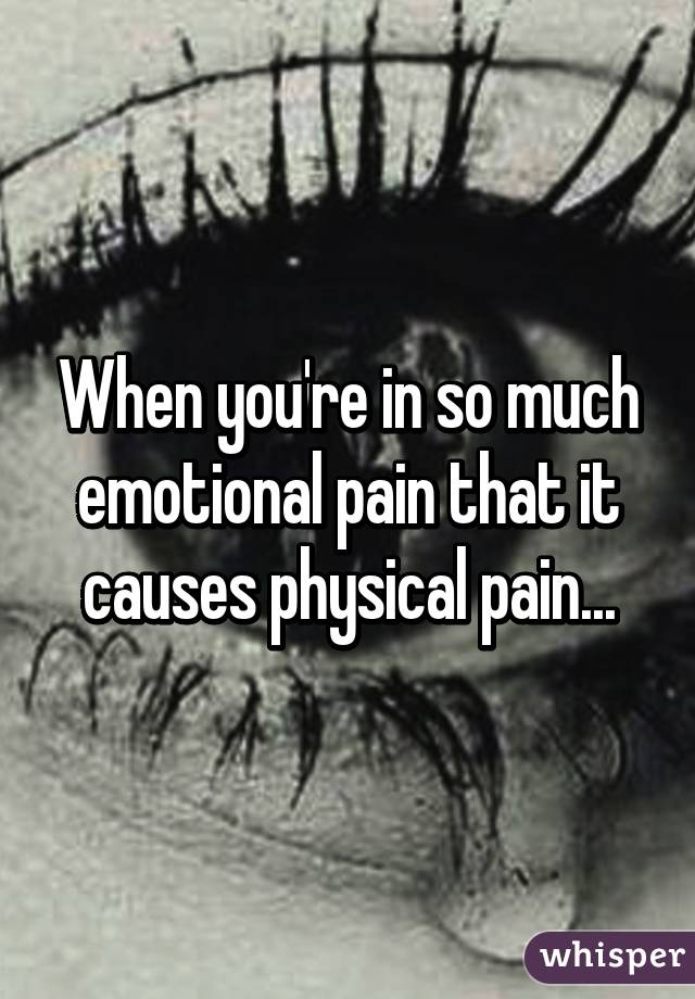 When you're in so much emotional pain that it causes physical pain...