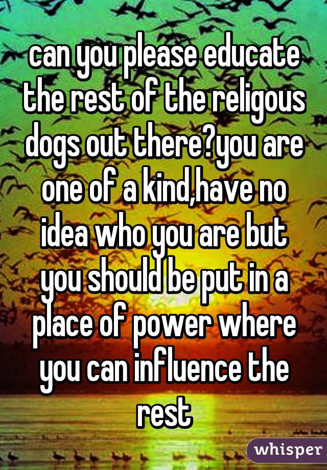 can you please educate the rest of the religous dogs out there?you are one of a kind,have no idea who you are but you should be put in a place of power where you can influence the rest