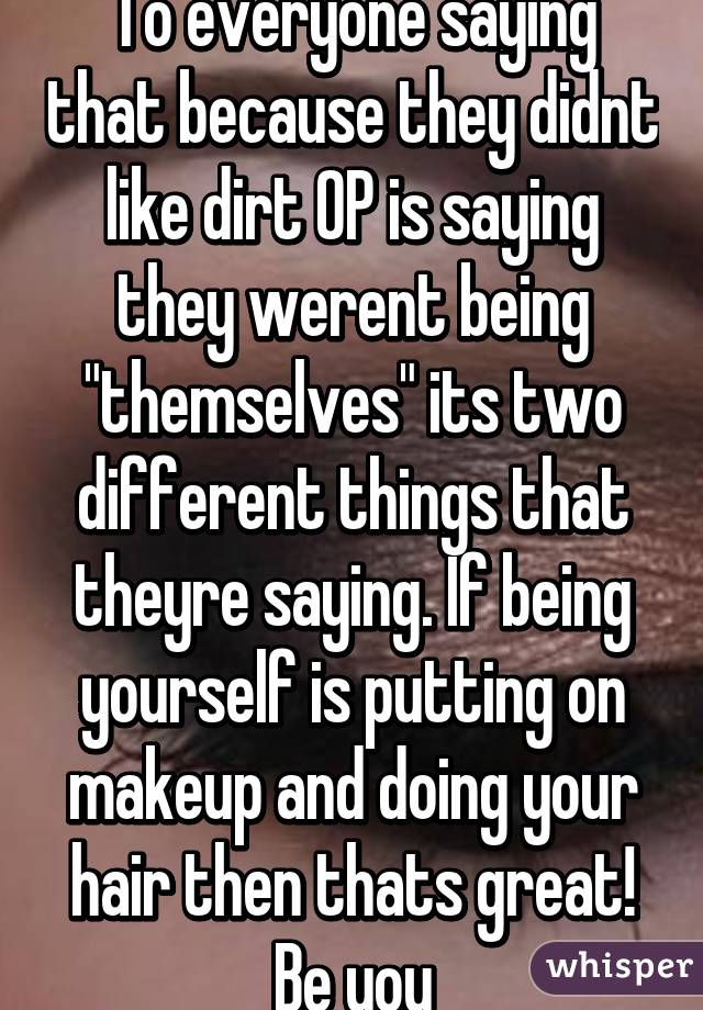 To everyone saying that because they didnt like dirt OP is saying they werent being "themselves" its two different things that theyre saying. If being yourself is putting on makeup and doing your hair then thats great! Be you