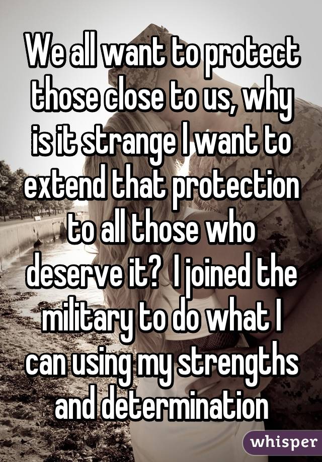We all want to protect those close to us, why is it strange I want to extend that protection to all those who deserve it?  I joined the military to do what I can using my strengths and determination