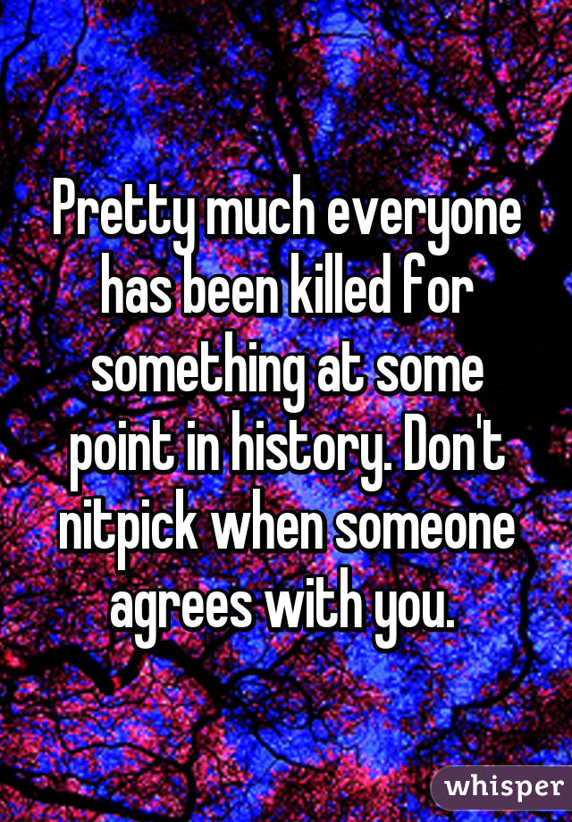 Pretty much everyone has been killed for something at some point in history. Don't nitpick when someone agrees with you. 