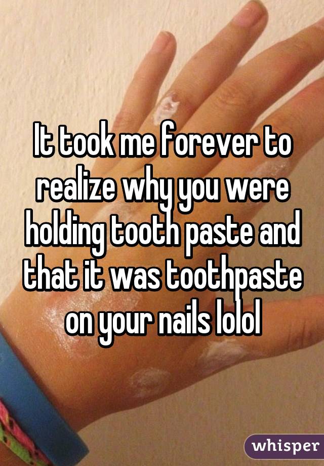 It took me forever to realize why you were holding tooth paste and that it was toothpaste on your nails lolol