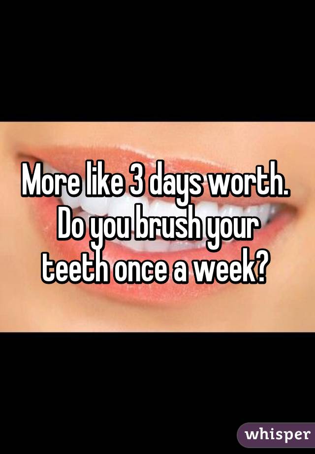 More like 3 days worth. 
Do you brush your teeth once a week? 