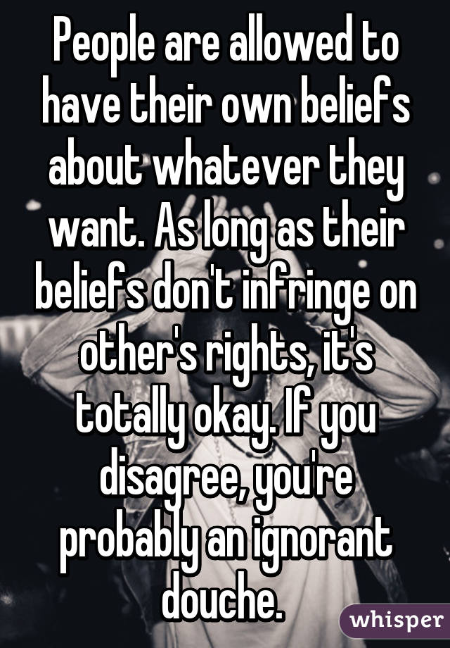 People are allowed to have their own beliefs about whatever they want. As long as their beliefs don't infringe on other's rights, it's totally okay. If you disagree, you're probably an ignorant douche. 