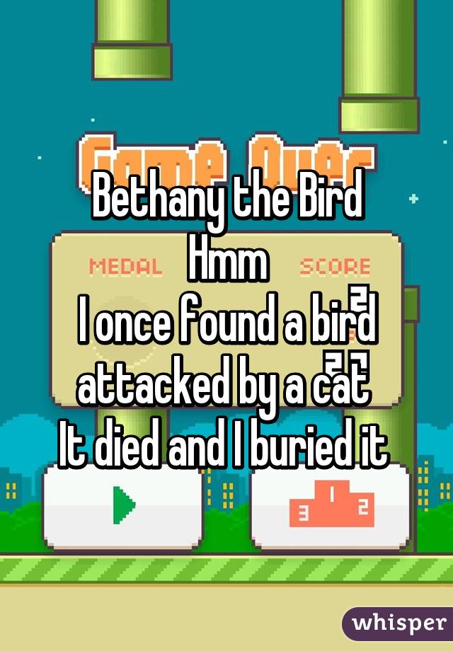 Bethany the Bird
Hmm
I once found a bird attacked by a cat 
It died and I buried it 