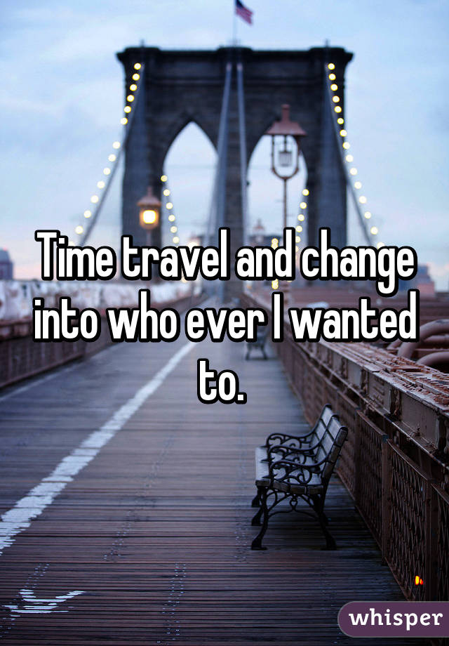 Time travel and change into who ever I wanted to. 