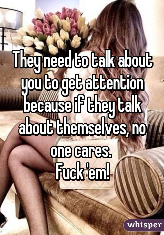They need to talk about you to get attention because if they talk about themselves, no one cares. 
Fuck 'em!