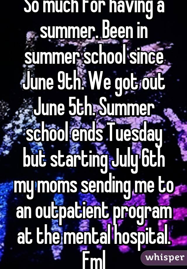 So much for having a summer. Been in summer school since June 9th. We got out June 5th. Summer school ends Tuesday but starting July 6th my moms sending me to an outpatient program at the mental hospital. Fml