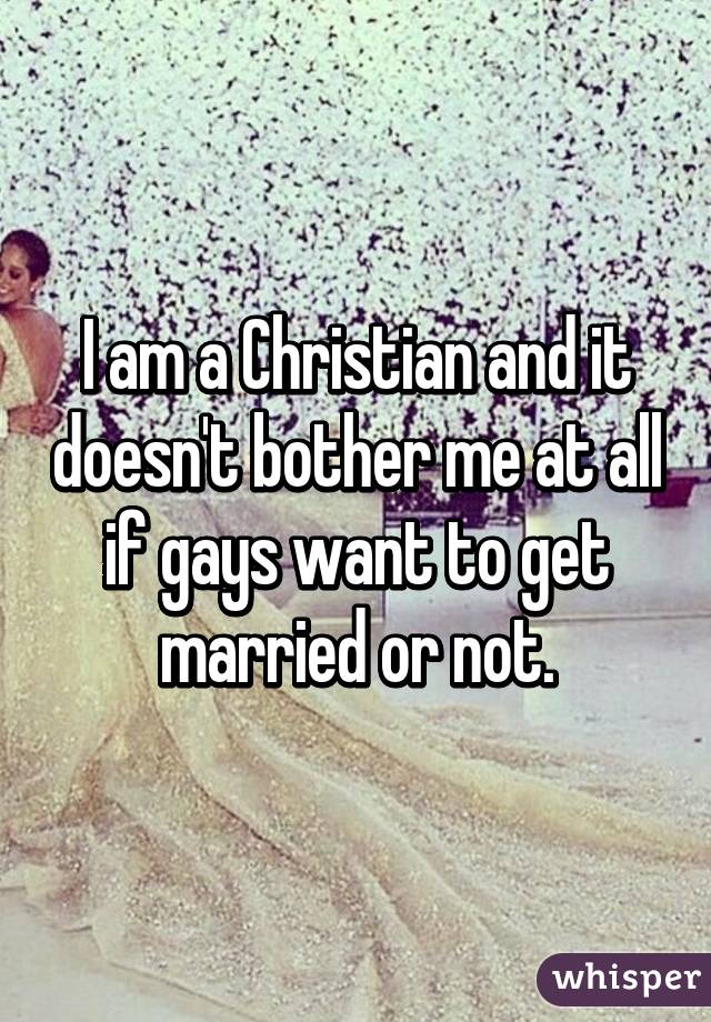 I am a Christian and it doesn't bother me at all if gays want to get married or not.