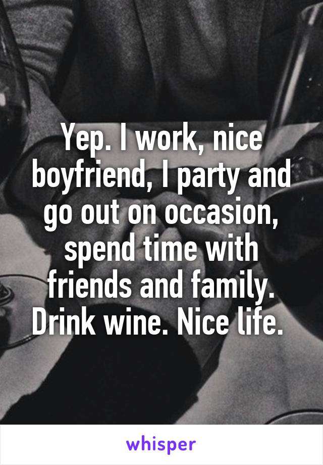 Yep. I work, nice boyfriend, I party and go out on occasion, spend time with friends and family. Drink wine. Nice life. 