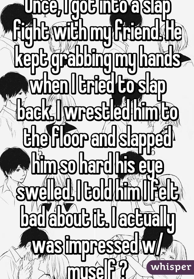Once, I got into a slap fight with my friend. He kept grabbing my hands when I tried to slap back. I wrestled him to the floor and slapped him so hard his eye swelled. I told him I felt bad about it. I actually was impressed w/ myself 👑