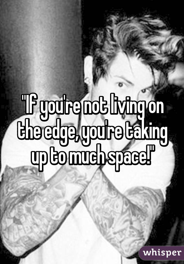 "If you're not living on the edge, you're taking up to much space!"