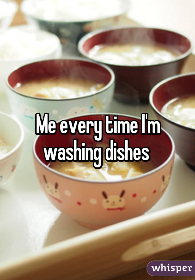 Me every time I'm washing dishes 