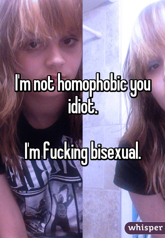 I'm not homophobic you idiot.

I'm fucking bisexual.