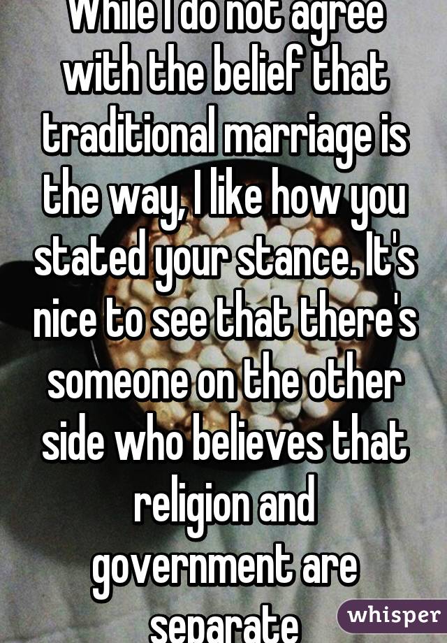 While I do not agree with the belief that traditional marriage is the way, I like how you stated your stance. It's nice to see that there's someone on the other side who believes that religion and government are separate