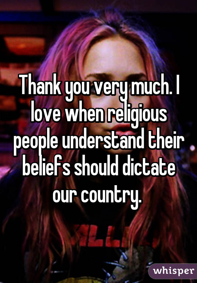 Thank you very much. I love when religious people understand their beliefs should dictate our country. 