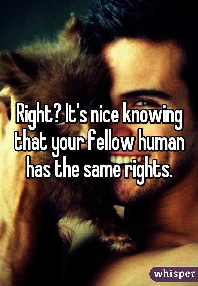 Right? It's nice knowing that your fellow human has the same rights.