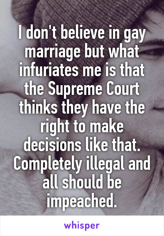 I don't believe in gay marriage but what infuriates me is that the Supreme Court thinks they have the right to make decisions like that. Completely illegal and all should be impeached.
