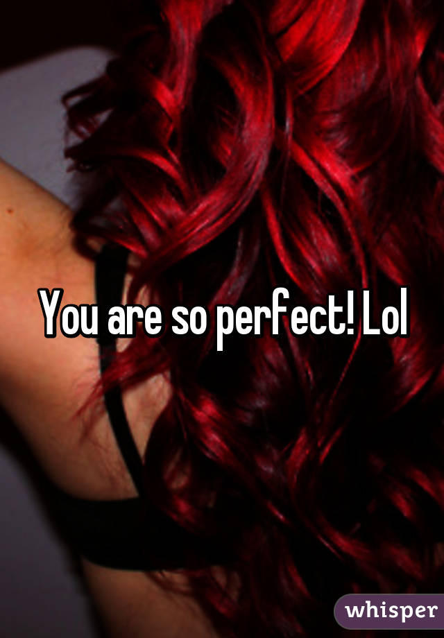 You are so perfect! Lol