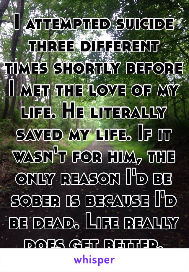 I attempted suicide three different times shortly before I met the love of my life. He literally saved my life. If it wasn't for him, the only reason I'd be sober is because I'd be dead. Life really does get better. 
