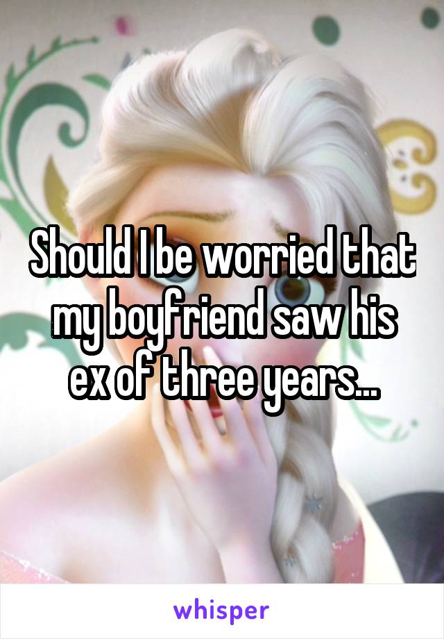 Should I be worried that my boyfriend saw his ex of three years...