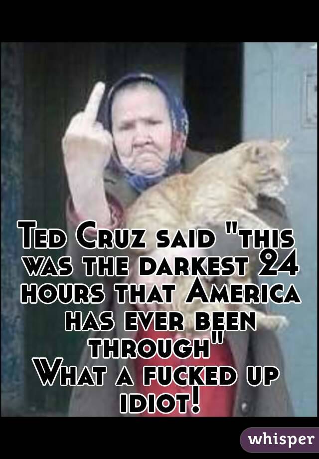 Ted Cruz said "this was the darkest 24 hours that America has ever been through" 
What a fucked up idiot!