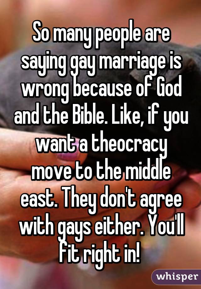 So many people are saying gay marriage is wrong because of God and the Bible. Like, if you want a theocracy move to the middle east. They don't agree with gays either. You'll fit right in! 