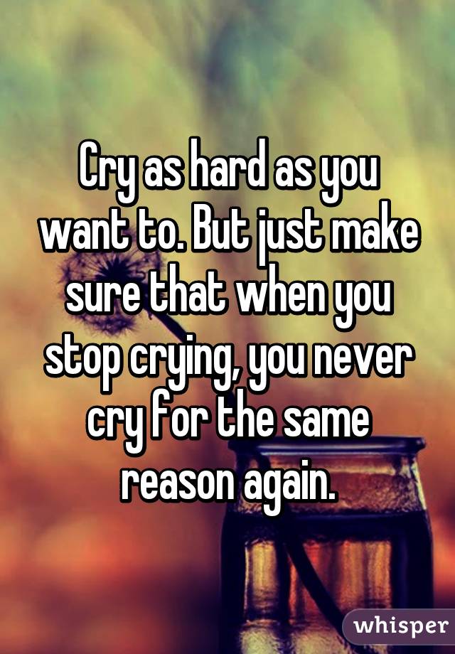 Cry as hard as you want to. But just make sure that when you stop crying, you never cry for the same reason again.