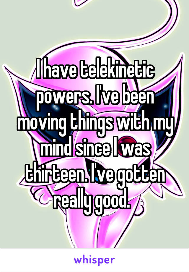 I have telekinetic powers. I've been moving things with my mind since I was thirteen. I've gotten really good.  