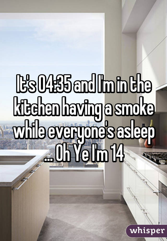 It's 04:35 and I'm in the kitchen having a smoke while everyone's asleep ... Oh Ye I'm 14