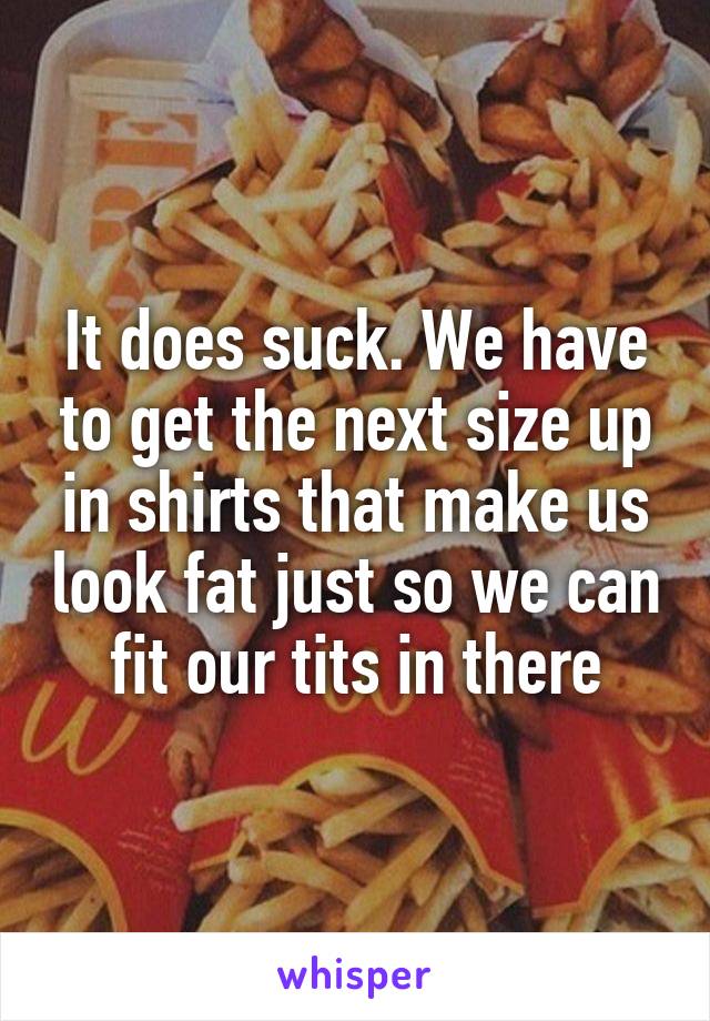 It does suck. We have to get the next size up in shirts that make us look fat just so we can fit our tits in there
