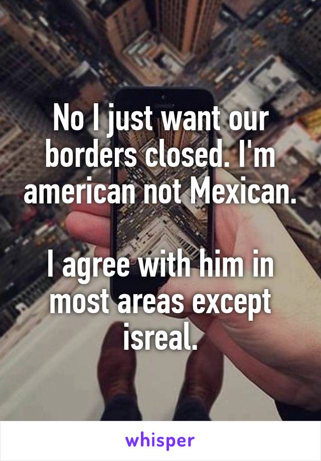 No I just want our borders closed. I'm american not Mexican.

I agree with him in most areas except isreal.