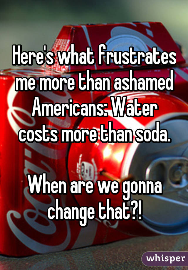 Here's what frustrates me more than ashamed Americans: Water costs more than soda.

When are we gonna change that?!