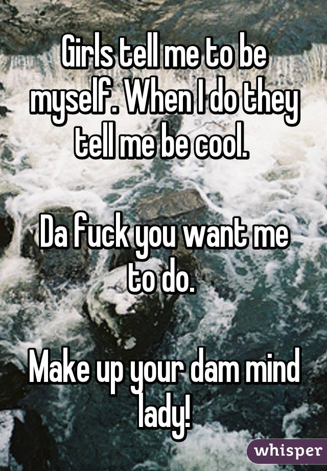 Girls tell me to be myself. When I do they tell me be cool. 

Da fuck you want me to do. 

Make up your dam mind lady!
