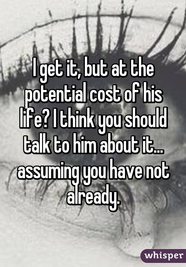 I get it, but at the potential cost of his life? I think you should talk to him about it... assuming you have not already.